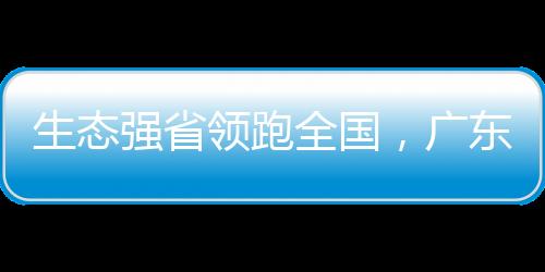 生态强省领跑全国，广东底气何在？现有各类自然保护地1361处，数量位居全国第一