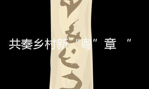 共奏乡村新“粤”章 “好赞广东·点赞中国”第三周优秀作品来了！