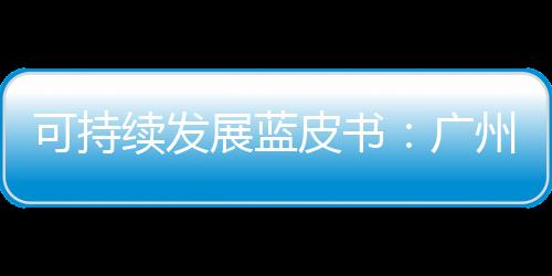 可持续发展蓝皮书：广州珠海等表现出更好的可持续发展综合能力