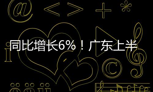 同比增长6%！广东上半年这样拼工业