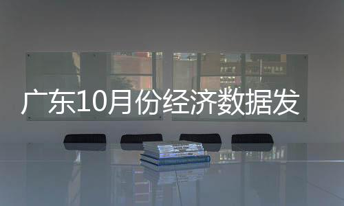 广东10月份经济数据发布：生产消费双提速经济运行稳中有进